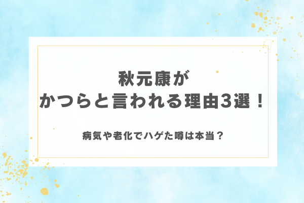 秋元康がかつらと言われる理由3選！病気や老化でハゲた噂は本当？
