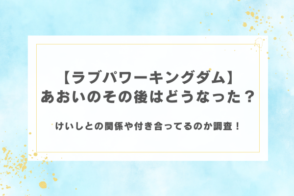 【ラブパワーキングダム】あおいのその後はどうなった？けいしとの関係や付き合ってるのか調査！