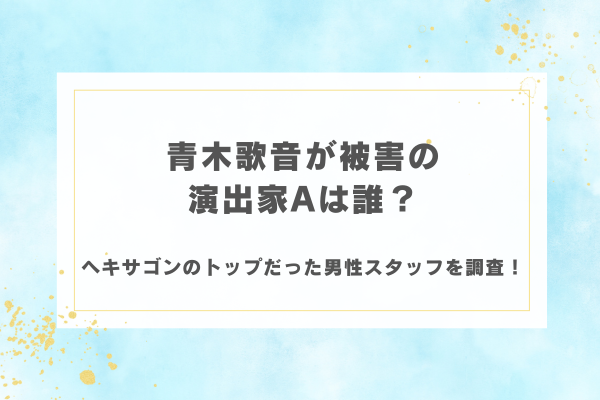 青木歌音が被害の演出家Aは誰？ヘキサゴンのトップだった男性スタッフを調査！