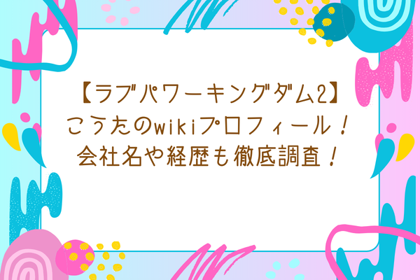 【ラブパワーキングダム2】こうたのwikiプロフィール！会社名や経歴も徹底調査！