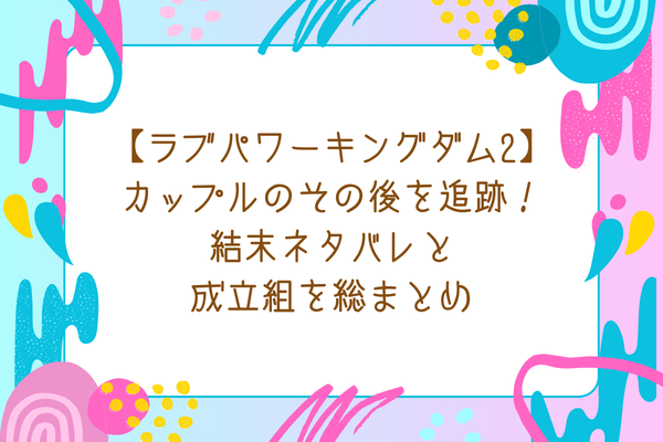 【ラブパワーキングダム2】カップルのその後を追跡！結末ネタバレと成立組を総まとめ