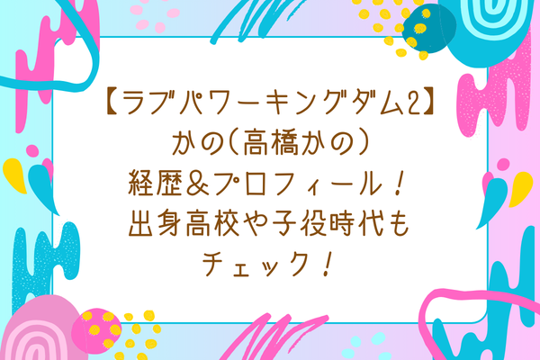 【ラブパワーキングダム2】かの(高橋かの)経歴＆プロフィール！出身高校や子役時代もチェック！