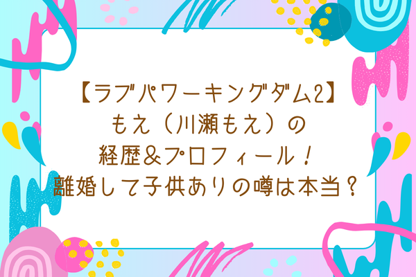 【ラブパワーキングダム2】もえ（川瀬もえ）の経歴＆プロフィール！離婚して子供ありの噂は本当？