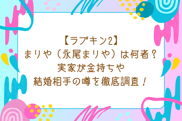 【ラブキン2】まりや（永尾まりや）は何者？実家が金持ちや結婚相手の噂を徹底調査！