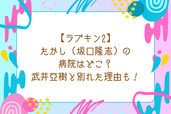【ラブキン2】たかし（坂口隆志）の病院はどこ？武井亜樹と別れた理由も！