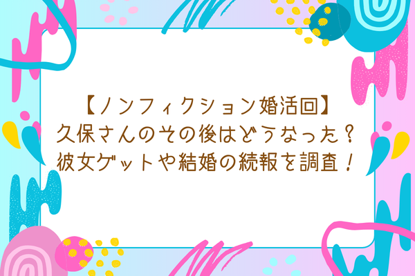 【ノンフィクション婚活回】久保さんのその後はどうなった？彼女ゲットや結婚の続報を調査！