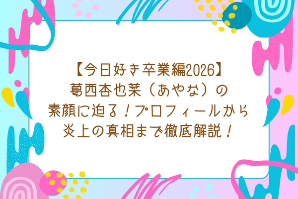 【今日好き卒業編2026】葛西杏也菜（あやな）の素顔に迫る！プロフィールから炎上の真相まで徹底解説！