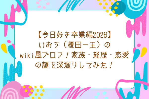 【今日好き卒業編2026】いおう（榎田一王）のwiki風プロフ！家族・経歴・恋愛の謎を深堀りしてみた！