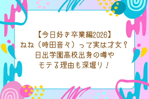 【今日好き卒業編2026】ねね（時田音々）って実は才女？日出学園高校出身の噂やモテる理由も深堀り！