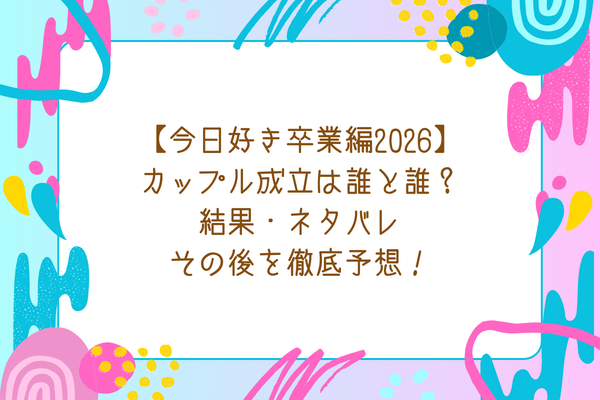 【今日好き卒業編2026】カップル成立は誰と誰？結果・ネタバレ・その後を徹底予想！